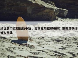 绝世唐门近期改动争议，史莱克勾结邪魂师？霍雨浩获得好人圣体