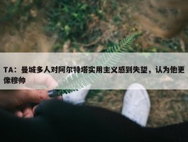 TA：曼城多人对阿尔特塔实用主义感到失望，认为他更像穆帅