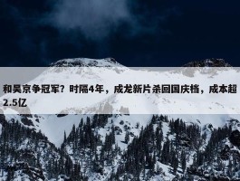 和吴京争冠军？时隔4年，成龙新片杀回国庆档，成本超2.5亿