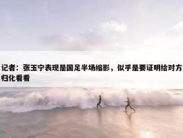 记者：张玉宁表现是国足半场缩影，似乎是要证明给对方归化看看