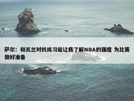 萨尔：和瓦兰对抗练习能让我了解NBA的强度 为比赛做好准备