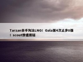 Tarzan亲手淘汰LNG！Gala第4次止步8强！scout惨遭质疑