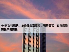 44岁金铭现状：单身住北京豪宅，喝茶品茗，自称接受孤独享受孤独