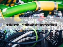 索赔超10亿，中创新航起诉宁德时代专利侵权