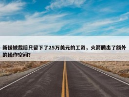 新援被裁后只留下了25万美元的工资，火箭腾出了额外的操作空间？