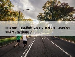 输得丑陋！TES惨遭T1零封，止步8强！369沦为突破口，解说破防了