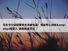 马尔卡宁谈新赛季无法被交易：我能专心训练&amp;陪家人 犹他很像芬兰