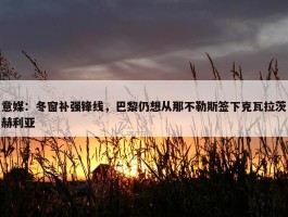 意媒：冬窗补强锋线，巴黎仍想从那不勒斯签下克瓦拉茨赫利亚