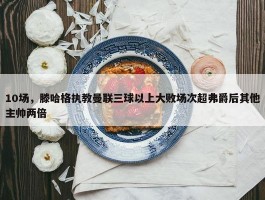 10场，滕哈格执教曼联三球以上大败场次超弗爵后其他主帅两倍