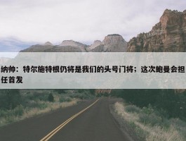 纳帅：特尔施特根仍将是我们的头号门将；这次鲍曼会担任首发