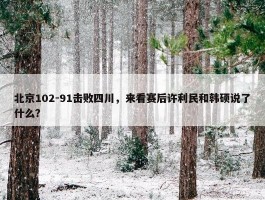 北京102-91击败四川，来看赛后许利民和韩硕说了什么？