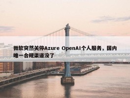 微软突然关停Azure OpenAI个人服务，国内唯一合规渠道没了