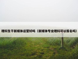 理科生干新媒体运营好吗（新媒体专业理科可以报名吗）