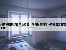 如何做强新媒体产业运营，如何做强新媒体产业运营管理工作