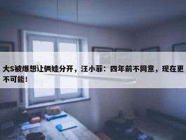 大S被爆想让俩娃分开，汪小菲：四年前不同意，现在更不可能！