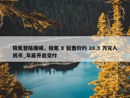 极氪登陆挪威，极氪 X 起售价约 28.3 万元人民币_年底开启交付