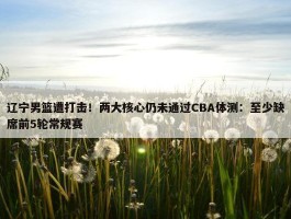 辽宁男篮遭打击！两大核心仍未通过CBA体测：至少缺席前5轮常规赛