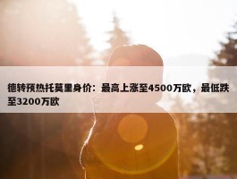 德转预热托莫里身价：最高上涨至4500万欧，最低跌至3200万欧