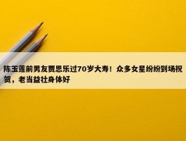 陈玉莲前男友贾思乐过70岁大寿！众多女星纷纷到场祝贺，老当益壮身体好