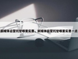 新媒体运营托管哪里实惠，新媒体运营托管哪里实惠一点