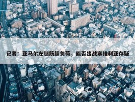 记者：亚马尔左腿筋超负荷，能否出战塞维利亚存疑