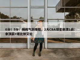 0分！5分！杨鸣气到爆粗，2大CBA球星崩溃1战：拿顶薪+堪比郭艾伦