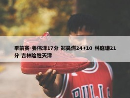 季前赛-姜伟泽17分 郑昊燃24+10 林庭谦21分 吉林险胜天津