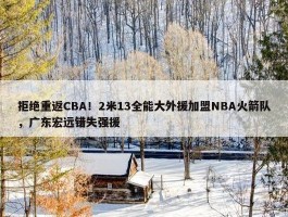 拒绝重返CBA！2米13全能大外援加盟NBA火箭队，广东宏远错失强援