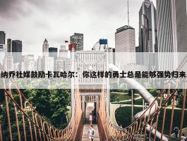 纳乔社媒鼓励卡瓦哈尔：你这样的勇士总是能够强势归来