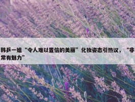 韩乒一姐“令人难以置信的美丽”化妆姿态引热议，“非常有魅力”