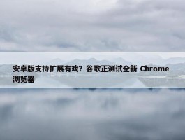 安卓版支持扩展有戏？谷歌正测试全新 Chrome 浏览器