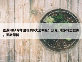 盘点NBA今年退役的6大全明星：沃克_隆多转型教练，罗斯领衔