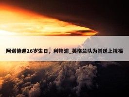 阿诺德迎26岁生日，利物浦_英格兰队为其送上祝福