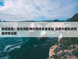 安切洛蒂：若无风险姆巴佩将首发出战 谈库尔图瓦庆祝是转移话题