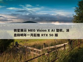 微星展示 MEG Vision X AI 整机，消息称明年一月起推 RTX 50 版