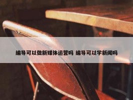 编导可以做新媒体运营吗 编导可以学新闻吗