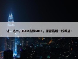 让一追二，GAM击败MDK，保留最后一线希望！