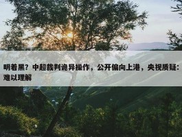 明着黑？中超裁判诡异操作，公开偏向上港，央视质疑：难以理解