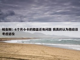 帕金斯：6个月小卡的膝盖还有问题 我真的认为他应该考虑退役