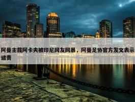 阿曼主裁阿卡夫被印尼网友网暴，阿曼足协官方发文表示谴责