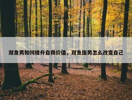 双鱼男如何提升自我价值，双鱼座男怎么改变自己