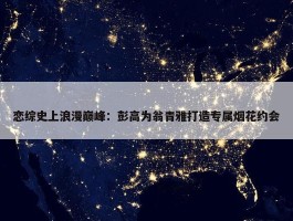 恋综史上浪漫巅峰：彭高为翁青雅打造专属烟花约会