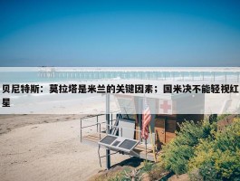 贝尼特斯：莫拉塔是米兰的关键因素；国米决不能轻视红星