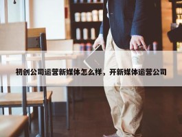 初创公司运营新媒体怎么样，开新媒体运营公司