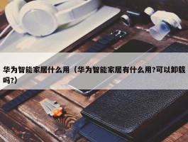 华为智能家居什么用（华为智能家居有什么用?可以卸载吗?）