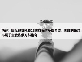 快评：国足迎世预赛18首胜保留争四希望，但胜利绝对不属于主教练伊万科维奇