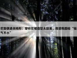 巴黎偶遇关晓彤：穿碎花裙造型太甜美，我感慨鹿晗“福气不小”