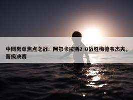 中网男单焦点之战：阿尔卡拉斯2-0战胜梅德韦杰夫，晋级决赛