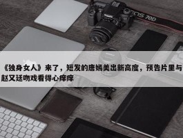 《独身女人》来了，短发的唐嫣美出新高度，预告片里与赵又廷吻戏看得心痒痒