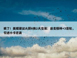 疯了！美媒建议火箭6换2大交易：送走格林+3首轮，引进小卡逆袭